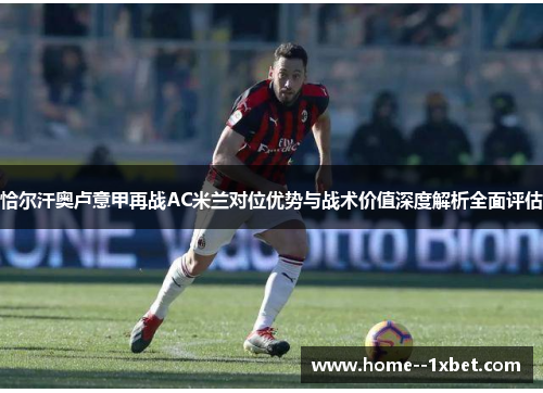 恰尔汗奥卢意甲再战AC米兰对位优势与战术价值深度解析全面评估