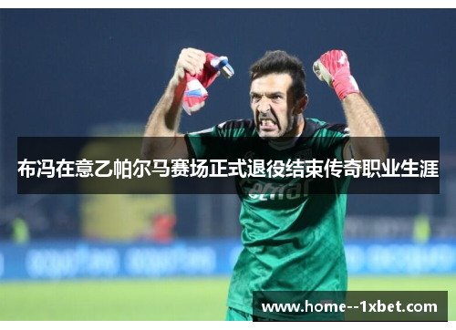 布冯在意乙帕尔马赛场正式退役结束传奇职业生涯
