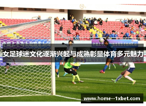 女足球迷文化逐渐兴起与成熟彰显体育多元魅力