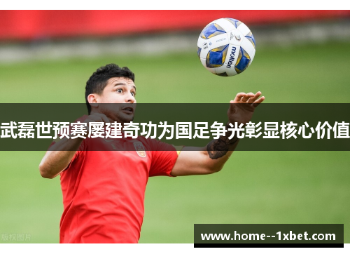 武磊世预赛屡建奇功为国足争光彰显核心价值