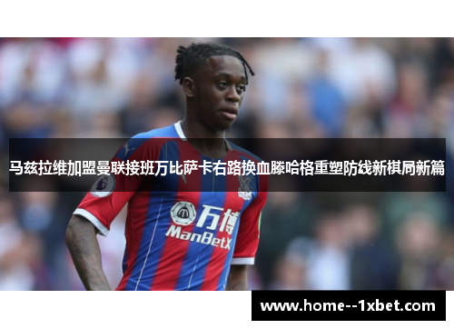 马兹拉维加盟曼联接班万比萨卡右路换血滕哈格重塑防线新棋局新篇