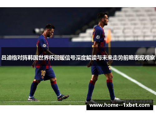 吕迪格对阵韩国世界杯回暖信号深度解读与未来走势前瞻表现观察