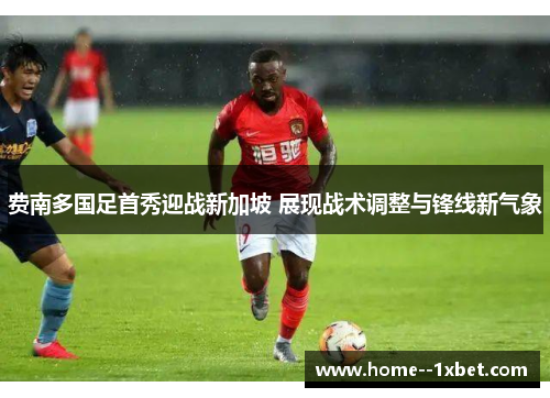 费南多国足首秀迎战新加坡 展现战术调整与锋线新气象