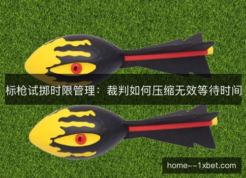标枪试掷时限管理:裁判如何压缩无效等待时间 标枪试掷时限管理:裁判如何压缩无效等待时间